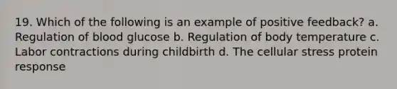 19. Which of the following is an example of positive feedback? a. Regulation of blood glucose b. Regulation of body temperature c. Labor contractions during childbirth d. The cellular stress protein response