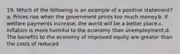 19. Which of the following is an example of a positive statement? a. Prices rise when the government prints too much money.b. If welfare payments increase, the world will be a better place.c. Inflation is more harmful to the economy than unemployment.d. The benefits to the economy of improved equity are greater than the costs of reduced