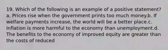 19. Which of the following is an example of a positive statement? a. Prices rise when the government prints too much money.b. If welfare payments increase, the world will be a better place.c. Inflation is more harmful to the economy than unemployment.d. The benefits to the economy of improved equity are greater than the costs of reduced