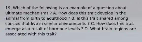 19. Which of the following is an example of a question about ultimate mechanisms ? A. How does this trait develop in the animal from birth to adulthood ? B. Is this trait shared among species that live in similar environments ? C. How does this trait emerge as a result of hormone levels ? D. What brain regions are associated with this trait?