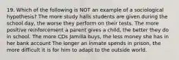 19. Which of the following is NOT an example of a sociological hypothesis? The more study halls students are given during the school day, the worse they perform on their tests. The more positive reinforcement a parent gives a child, the better they do in school. The more CDs Jamilla buys, the less money she has in her bank account The longer an inmate spends in prison, the more difficult it is for him to adapt to the outside world.