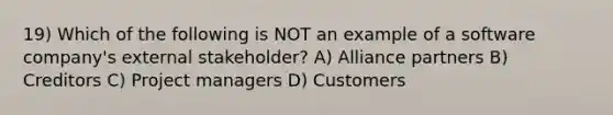 19) Which of the following is NOT an example of a software company's external stakeholder? A) Alliance partners B) Creditors C) Project managers D) Customers