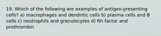 19. Which of the following are examples of antigen-presenting cells? a) macrophages and dendritic cells b) plasma cells and B cells c) neutrophils and granulocytes d) Rh factor and prothrombin