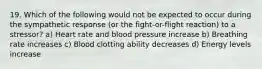 19. Which of the following would not be expected to occur during the sympathetic response (or the fight-or-flight reaction) to a stressor? a) Heart rate and blood pressure increase b) Breathing rate increases c) Blood clotting ability decreases d) Energy levels increase