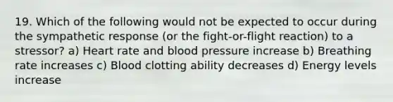 19. Which of the following would not be expected to occur during the sympathetic response (or the fight-or-flight reaction) to a stressor? a) Heart rate and blood pressure increase b) Breathing rate increases c) Blood clotting ability decreases d) Energy levels increase