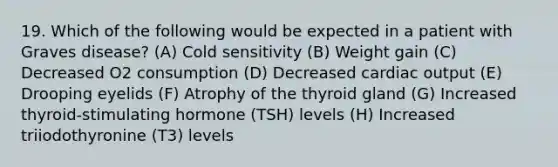 19. Which of the following would be expected in a patient with Graves disease? (A) Cold sensitivity (B) Weight gain (C) Decreased O2 consumption (D) Decreased cardiac output (E) Drooping eyelids (F) Atrophy of the thyroid gland (G) Increased thyroid-stimulating hormone (TSH) levels (H) Increased triiodothyronine (T3) levels