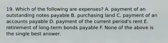 19. Which of the following are expenses? A. payment of an outstanding notes payable B. purchasing land C. payment of an accounts payable D. payment of the current period's rent E. retirement of long-term bonds payable F. None of the above is the single best answer.