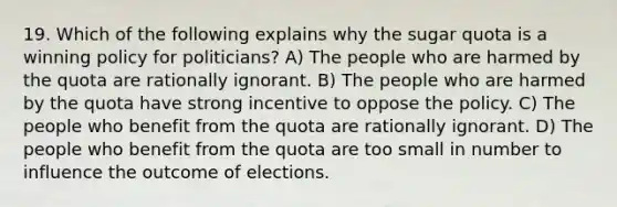 19. Which of the following explains why the sugar quota is a winning policy for politicians? A) The people who are harmed by the quota are rationally ignorant. B) The people who are harmed by the quota have strong incentive to oppose the policy. C) The people who benefit from the quota are rationally ignorant. D) The people who benefit from the quota are too small in number to influence the outcome of elections.