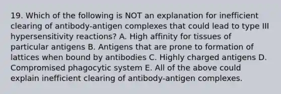 19. Which of the following is NOT an explanation for inefficient clearing of antibody-antigen complexes that could lead to type III hypersensitivity reactions? A. High affinity for tissues of particular antigens B. Antigens that are prone to formation of lattices when bound by antibodies C. Highly charged antigens D. Compromised phagocytic system E. All of the above could explain inefficient clearing of antibody-antigen complexes.