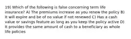 19) Which of the following is false concerning term life insurance? A) The premiums increase as you renew the policy B) It will expire and be of no value if not renewed C) Has a cash value or savings feature as long as you keep the policy active D) It provides the same amount of cash to a beneficiary as whole life policies