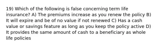 19) Which of the following is false concerning term life insurance? A) The premiums increase as you renew the policy B) It will expire and be of no value if not renewed C) Has a cash value or savings feature as long as you keep the policy active D) It provides the same amount of cash to a beneficiary as whole life policies