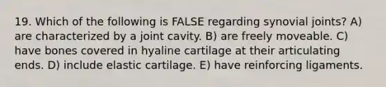 19. Which of the following is FALSE regarding synovial joints? A) are characterized by a joint cavity. B) are freely moveable. C) have bones covered in hyaline cartilage at their articulating ends. D) include elastic cartilage. E) have reinforcing ligaments.