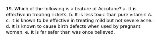 19. Which of the following is a feature of Accutane? a. It is effective in treating rickets. b. It is less toxic than pure vitamin A. c. It is known to be effective in treating mild but not severe acne. d. It is known to cause birth defects when used by pregnant women. e. It is far safer than was once believed.