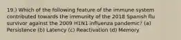 19.) Which of the following feature of the immune system contributed towards the immunity of the 2018 Spanish flu survivor against the 2009 H1N1 influenza pandemic? (a) Persistence (b) Latency (c) Reactivation (d) Memory