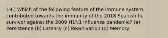 19.) Which of the following feature of the immune system contributed towards the immunity of the 2018 Spanish flu survivor against the 2009 H1N1 influenza pandemic? (a) Persistence (b) Latency (c) Reactivation (d) Memory