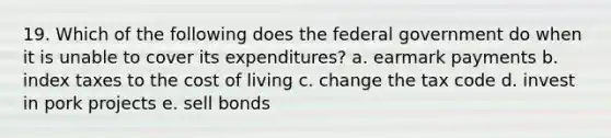 19. Which of the following does the federal government do when it is unable to cover its expenditures? a. earmark payments b. index taxes to the cost of living c. change the tax code d. invest in pork projects e. sell bonds