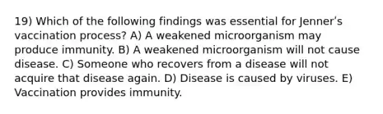 19) Which of the following findings was essential for Jennerʹs vaccination process? A) A weakened microorganism may produce immunity. B) A weakened microorganism will not cause disease. C) Someone who recovers from a disease will not acquire that disease again. D) Disease is caused by viruses. E) Vaccination provides immunity.