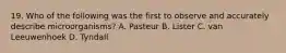 19. Who of the following was the first to observe and accurately describe microorganisms? A. Pasteur B. Lister C. van Leeuwenhoek D. Tyndall