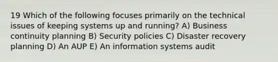 19 Which of the following focuses primarily on the technical issues of keeping systems up and running? A) Business continuity planning B) Security policies C) Disaster recovery planning D) An AUP E) An information systems audit