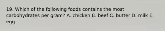 19. Which of the following foods contains the most carbohydrates per gram? A. chicken B. beef C. butter D. milk E. egg