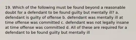 19. Which of the following must be found beyond a reasonable doubt for a defendant to be found guilty but mentally ill? a. defendant is guilty of offense b. defendant was mentally ill at time offense was committed c. defendant was not legally insane at time offense was committed d. All of these are required for a defendant to be found guilty but mentally ill