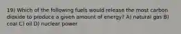 19) Which of the following fuels would release the most carbon dioxide to produce a given amount of energy? A) natural gas B) coal C) oil D) nuclear power