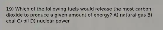 19) Which of the following fuels would release the most carbon dioxide to produce a given amount of energy? A) natural gas B) coal C) oil D) nuclear power