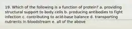 19. Which of the following is a function of protein? a. providing structural support to body cells b. producing antibodies to fight infection c. contributing to acid-base balance d. transporting nutrients in bloodstream e. all of the above