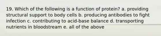 19. Which of the following is a function of protein? a. providing structural support to body cells b. producing antibodies to fight infection c. contributing to acid-base balance d. transporting nutrients in bloodstream e. all of the above