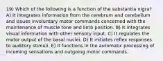 19) Which of the following is a function of the substantia nigra? A) It integrates information from the cerebrum and cerebellum and issues involuntary motor commands concerned with the maintenance of muscle tone and limb position. B) It integrates visual information with other sensory input. C) It regulates the motor output of the basal nuclei. D) It initiates reflex responses to auditory stimuli. E) It functions in the automatic processing of incoming sensations and outgoing motor commands.