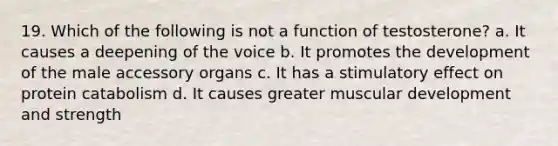 19. Which of the following is not a function of testosterone? a. It causes a deepening of the voice b. It promotes the development of the male accessory organs c. It has a stimulatory effect on protein catabolism d. It causes greater muscular development and strength