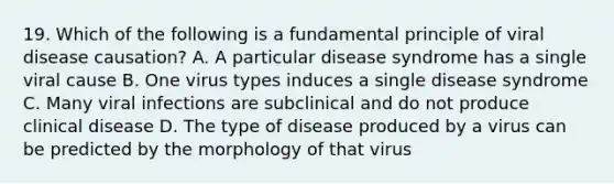 19. Which of the following is a fundamental principle of viral disease causation? A. A particular disease syndrome has a single viral cause B. One virus types induces a single disease syndrome C. Many viral infections are subclinical and do not produce clinical disease D. The type of disease produced by a virus can be predicted by the morphology of that virus