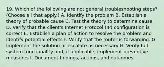 19. Which of the following are not general troubleshooting steps? (Choose all that apply.) A. Identify the problem B. Establish a theory of probable cause C. Test the theory to determine cause D. Verify that the client's Internet Protocol (IP) configuration is correct E. Establish a plan of action to resolve the problem and identify potential effects F. Verify that the router is forwarding. G. Implement the solution or escalate as necessary H. Verify full system functionality and, if applicable, implement preventive measures I. Document findings, actions, and outcomes