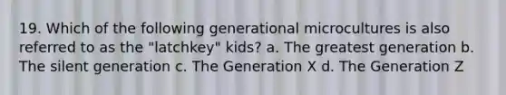 19. Which of the following generational microcultures is also referred to as the "latchkey" kids? a. The greatest generation b. The silent generation c. The Generation X d. The Generation Z