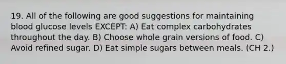 19. All of the following are good suggestions for maintaining blood glucose levels EXCEPT: A) Eat complex carbohydrates throughout the day. B) Choose whole grain versions of food. C) Avoid refined sugar. D) Eat simple sugars between meals. (CH 2.)