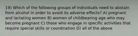 19) Which of the following groups of individuals need to abstain from alcohol in order to avoid its adverse effects? A) pregnant and lactating women B) women of childbearing age who may become pregnant C) those who engage in specific activities that require special skills or coordination D) all of the above