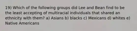 19) Which of the following groups did Lee and Bean find to be the least accepting of multiracial individuals that shared an ethnicity with them? a) Asians b) blacks c) Mexicans d) whites e) Native Americans