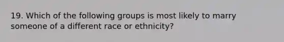 19. Which of the following groups is most likely to marry someone of a different race or ethnicity?