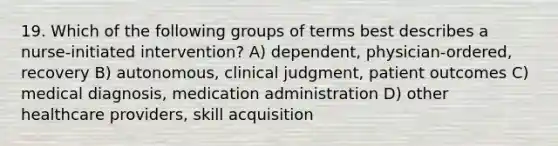 19. Which of the following groups of terms best describes a nurse-initiated intervention? A) dependent, physician-ordered, recovery B) autonomous, clinical judgment, patient outcomes C) medical diagnosis, medication administration D) other healthcare providers, skill acquisition