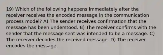 19) Which of the following happens immediately after the receiver receives the encoded message in <a href='https://www.questionai.com/knowledge/kTysIo37id-the-communication-process' class='anchor-knowledge'>the communication process</a> model? A) The sender receives confirmation that the message has been understood. B) The receiver confirms with the sender that the message sent was intended to be a message. C) The receiver decodes the received message. D) The receiver encodes the message.