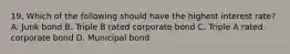 19. Which of the following should have the highest interest rate?A. Junk bond B. Triple B rated corporate bond C. Triple A rated corporate bond D. Municipal bond