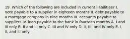 19. Which of the following are included in current liabilities? I. note payable to a supplier in eighteen months II. debt payable to a mortgage company in nine months III. accounts payable to suppliers IV. loan payable to the bank in fourteen months A. I and III only B. II and III only C. III and IV only D. II, III, and IV only E. I, II, and III only