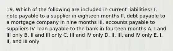 19. Which of the following are included in current liabilities? I. note payable to a supplier in eighteen months II. debt payable to a mortgage company in nine months III. accounts payable to suppliers IV. loan payable to the bank in fourteen months A. I and III only B. II and III only C. III and IV only D. II, III, and IV only E. I, II, and III only