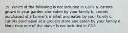 19. Which of the following is not included in GDP? a. carrots grown in your garden and eaten by your family b. carrots purchased at a farmer's market and eaten by your family c. carrots purchased at a grocery store and eaten by your family d. More than one of the above is not included in GDP.