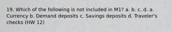 19. Which of the following is not included in M1? a. b. c. d. a. Currency b. Demand deposits c. Savings deposits d. Traveler's checks (HW 12)