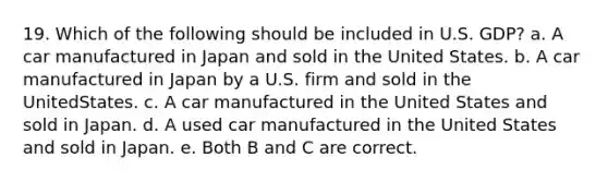 19. Which of the following should be included in U.S. GDP? a. A car manufactured in Japan and sold in the United States. b. A car manufactured in Japan by a U.S. firm and sold in the UnitedStates. c. A car manufactured in the United States and sold in Japan. d. A used car manufactured in the United States and sold in Japan. e. Both B and C are correct.