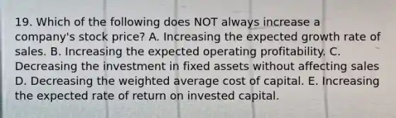 19. Which of the following does NOT always increase a company's stock price? A. Increasing the expected growth rate of sales. B. Increasing the expected operating profitability. C. Decreasing the investment in fixed assets without affecting sales D. Decreasing the weighted average cost of capital. E. Increasing the expected rate of return on invested capital.