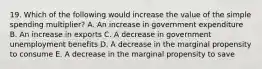 19. Which of the following would increase the value of the simple spending multiplier? A. An increase in government expenditure B. An increase in exports C. A decrease in government unemployment benefits D. A decrease in the marginal propensity to consume E. A decrease in the marginal propensity to save