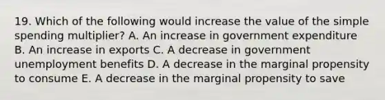 19. Which of the following would increase the value of the simple spending multiplier? A. An increase in government expenditure B. An increase in exports C. A decrease in government unemployment benefits D. A decrease in the marginal propensity to consume E. A decrease in the marginal propensity to save