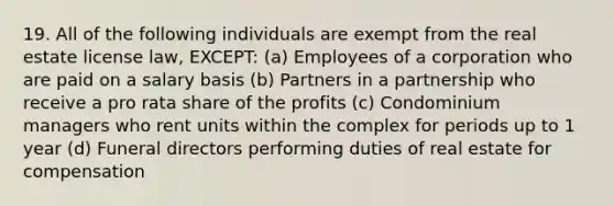 19. All of the following individuals are exempt from the real estate license law, EXCEPT: (a) Employees of a corporation who are paid on a salary basis (b) Partners in a partnership who receive a pro rata share of the profits (c) Condominium managers who rent units within the complex for periods up to 1 year (d) Funeral directors performing duties of real estate for compensation